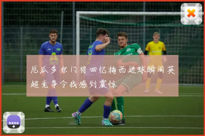 厄瓜多尔门将回忆梅西进球瞬间英超竞争令我感到震惊
