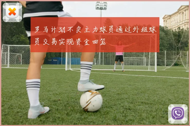罗马计划不卖主力球员通过外租球员交易实现资金回笼