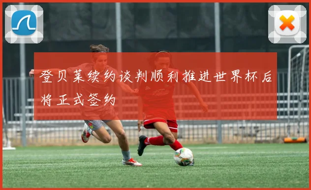 登贝莱续约谈判顺利推进世界杯后将正式签约