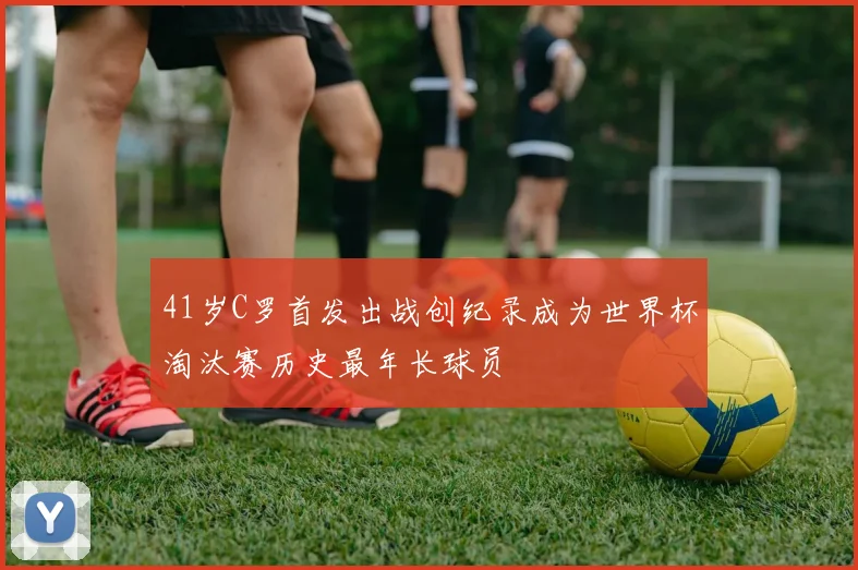 41岁C罗首发出战创纪录成为世界杯淘汰赛历史最年长球员