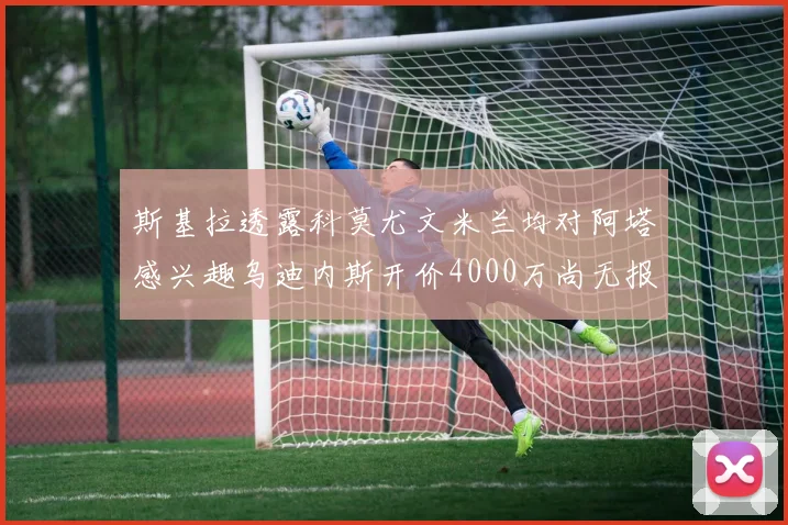 斯基拉透露科莫尤文米兰均对阿塔感兴趣乌迪内斯开价4000万尚无报价