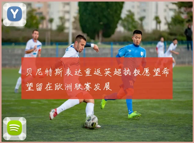 贝尼特斯表达重返英超执教愿望希望留在欧洲联赛发展