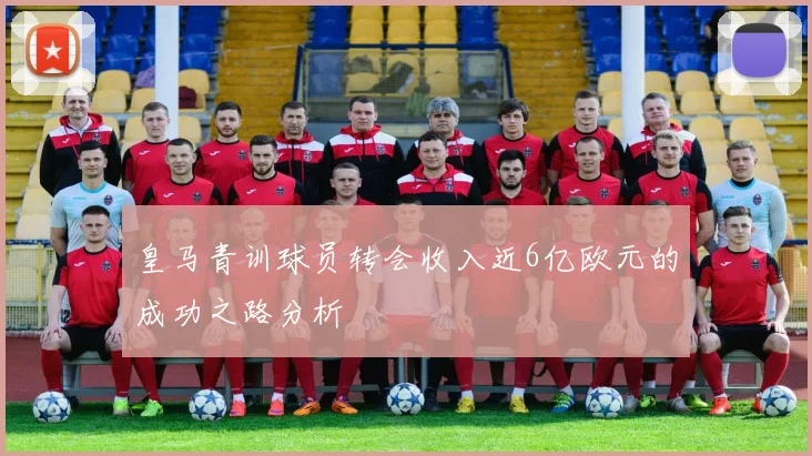 皇马青训球员转会收入近6亿欧元的成功之路分析