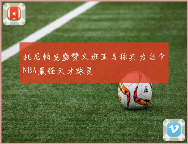 托尼帕克盛赞文班亚马称其为当今NBA最强天才球员
