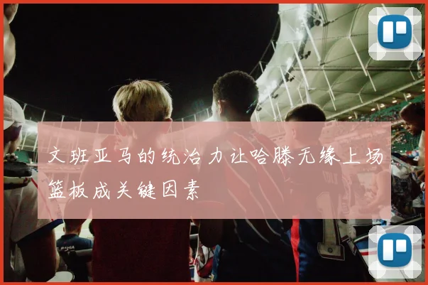 文班亚马的统治力让哈滕无缘上场篮板成关键因素