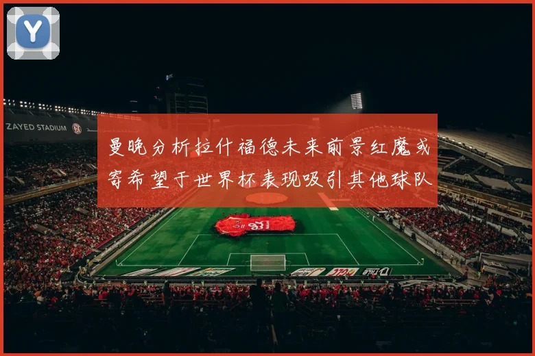 曼晚分析拉什福德未来前景红魔或寄希望于世界杯表现吸引其他球队