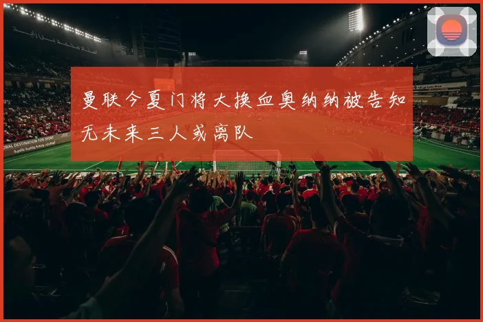曼联今夏门将大换血奥纳纳被告知无未来三人或离队