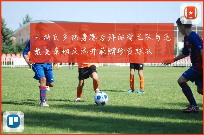 卡纳瓦罗热身赛后拜访荷兰队与范戴克亲切交流并获赠珍贵球衣